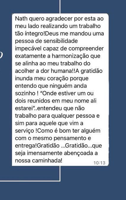 Mensagem de cliente: Nath, quero agradecer por estar ao meu lado realizando um trabalho tão íntegro! Uma pessoa de sensibilidade impecável, capaz de compreender exatamente a harmonização que se alinha ao meu trabalho de acolher a dor humana. Como é bom ter alguém com o mesmo pensamento e entrega!