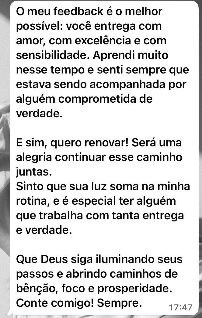 Mensagem de cliente: O meu feedback é o melhor possível: você entrega com amor, com excelência e com sensibilidade. Aprendi muito nesse tempo e senti sempre que estava sendo acompanhada por alguém comprometida de verdade. E sim, quero renovar!